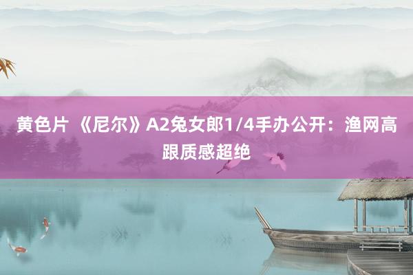 黄色片 《尼尔》A2兔女郎1/4手办公开：渔网高跟质感超绝