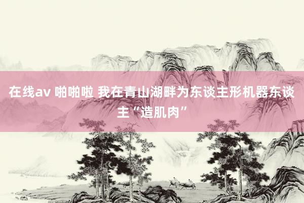 在线av 啪啪啦 我在青山湖畔为东谈主形机器东谈主“造肌肉”