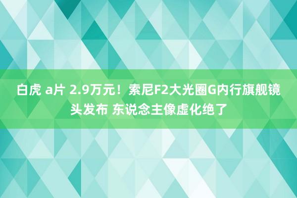 白虎 a片 2.9万元！索尼F2大光圈G内行旗舰镜头发布 东说念主像虚化绝了