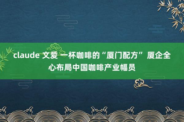 claude 文爱 一杯咖啡的“厦门配方” 厦企全心布局中国咖啡产业幅员