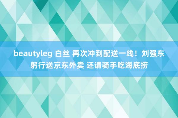 beautyleg 白丝 再次冲到配送一线！刘强东躬行送京东外卖 还请骑手吃海底捞