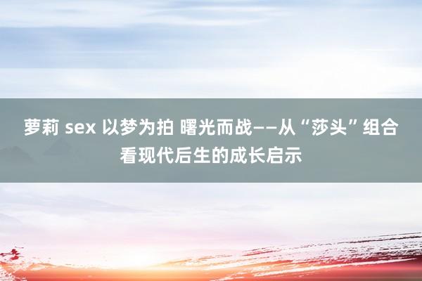 萝莉 sex 以梦为拍 曙光而战——从“莎头”组合看现代后生的成长启示