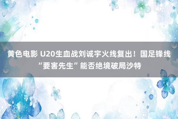 黄色电影 U20生血战刘诚宇火线复出！国足锋线“要害先生”能否绝境破局沙特