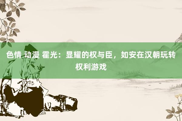 色情 动漫 霍光：显耀的权与臣，如安在汉朝玩转权利游戏
