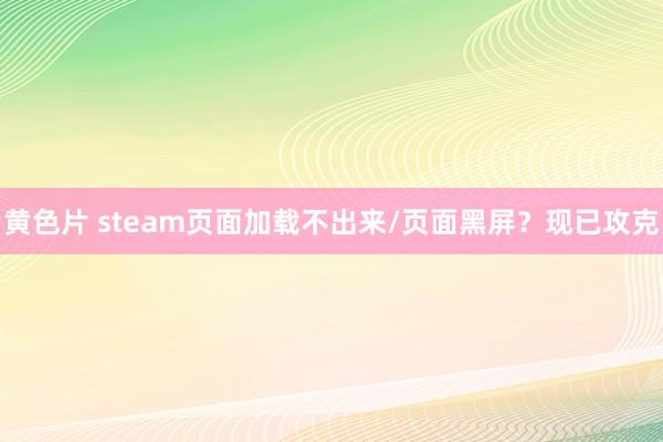 黄色片 steam页面加载不出来/页面黑屏？现已攻克