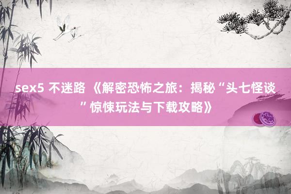 sex5 不迷路 《解密恐怖之旅：揭秘“头七怪谈”惊悚玩法与下载攻略》