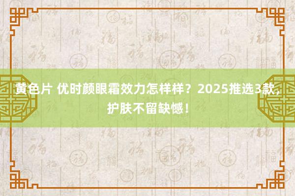 黄色片 优时颜眼霜效力怎样样？2025推选3款，护肤不留缺憾！