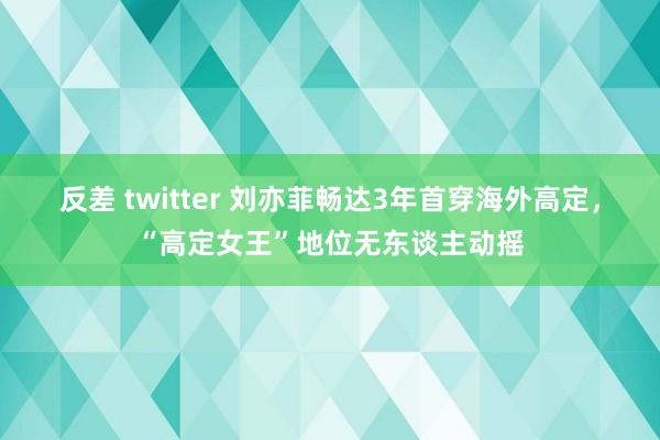 反差 twitter 刘亦菲畅达3年首穿海外高定，“高定女王”地位无东谈主动摇