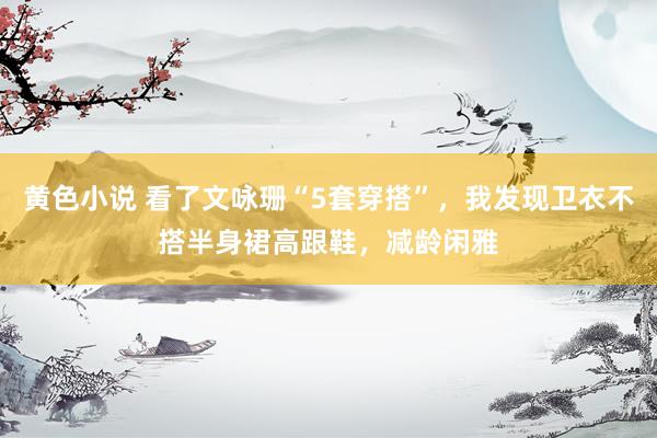 黄色小说 看了文咏珊“5套穿搭”，我发现卫衣不搭半身裙高跟鞋，减龄闲雅
