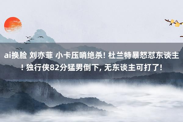 ai换脸 刘亦菲 小卡压哨绝杀! 杜兰特暴怒怼东谈主! 独行侠82分猛男倒下， 无东谈主可打了!