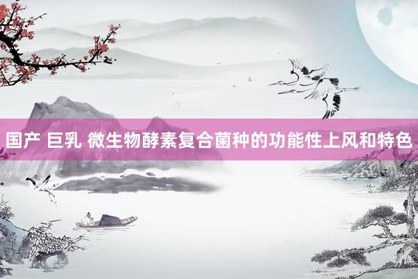 国产 巨乳 微生物酵素复合菌种的功能性上风和特色