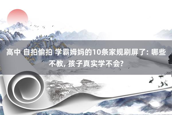 高中 自拍偷拍 学霸姆妈的10条家规刷屏了: 哪些不教， 孩子真实学不会?
