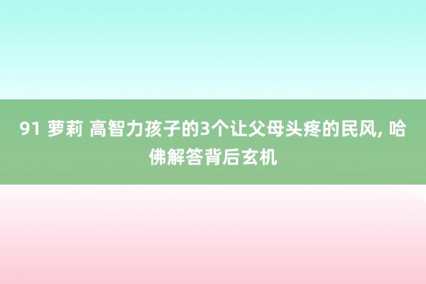 91 萝莉 高智力孩子的3个让父母头疼的民风， 哈佛解答背后玄机