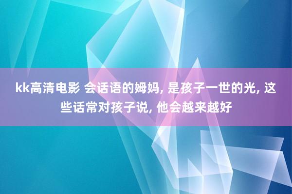 kk高清电影 会话语的姆妈， 是孩子一世的光， 这些话常对孩子说， 他会越来越好