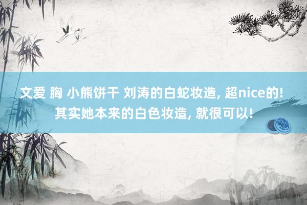 文爱 胸 小熊饼干 刘涛的白蛇妆造， 超nice的! 其实她本来的白色妆造， 就很可以!