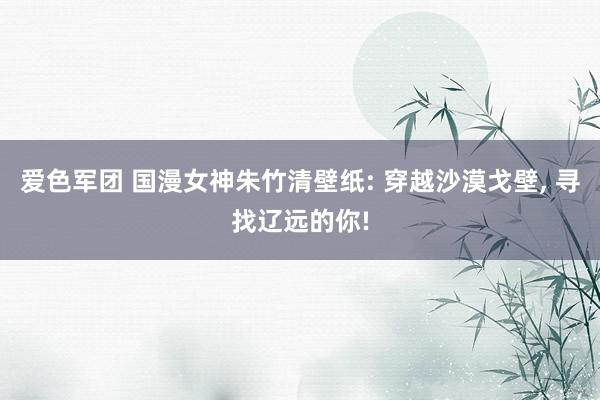 爱色军团 国漫女神朱竹清壁纸: 穿越沙漠戈壁， 寻找辽远的你!