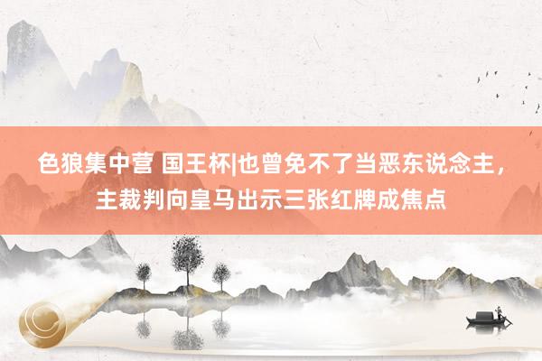 色狼集中营 国王杯|也曾免不了当恶东说念主，主裁判向皇马出示三张红牌成焦点