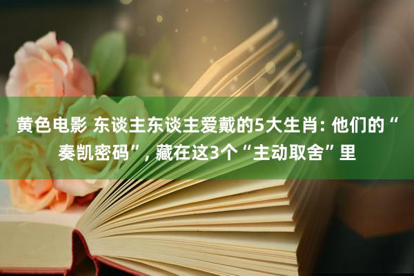 黄色电影 东谈主东谈主爱戴的5大生肖: 他们的“奏凯密码”， 藏在这3个“主动取舍”里
