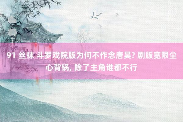 91 丝袜 斗罗戏院版为何不作念唐昊? 剧版宽限尘心背锅， 除了主角谁都不行