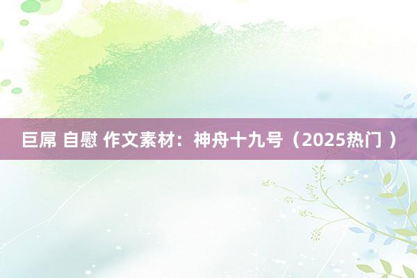 巨屌 自慰 作文素材：神舟十九号（2025热门 ）
