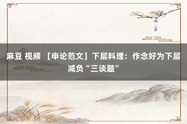 麻豆 视频 【申论范文】下层料理：作念好为下层减负“三谈题”