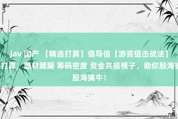 jav 国产 【精选打算】倡导信【游资狙击战法】主图打算，题材蹂躏 筹码密度 资金共振模子，助你股海擒牛！
