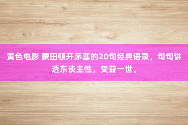 黄色电影 蒙田顿开茅塞的20句经典语录，句句讲透东谈主性，受益一世。
