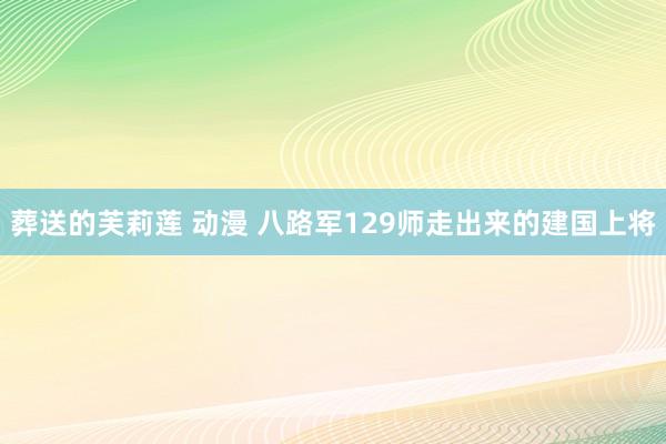 葬送的芙莉莲 动漫 八路军129师走出来的建国上将
