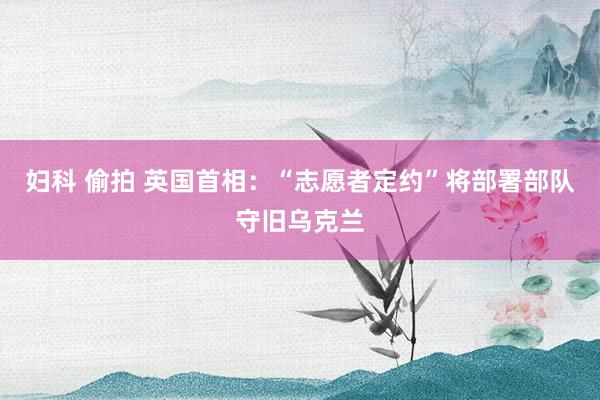 妇科 偷拍 英国首相：“志愿者定约”将部署部队守旧乌克兰